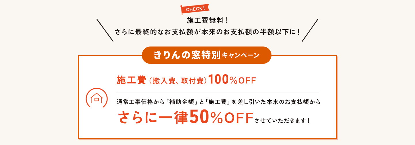 キャンペーン2。きりんの窓特別キャンペーン。施工費無料！さらにお支払い額が本来の半分以下になります。施工費（搬入費、取付費）100％OFF。通常価格から補助金額と施工費を差し引いたお支払額からさらに一律50％OFFさせていただきます。