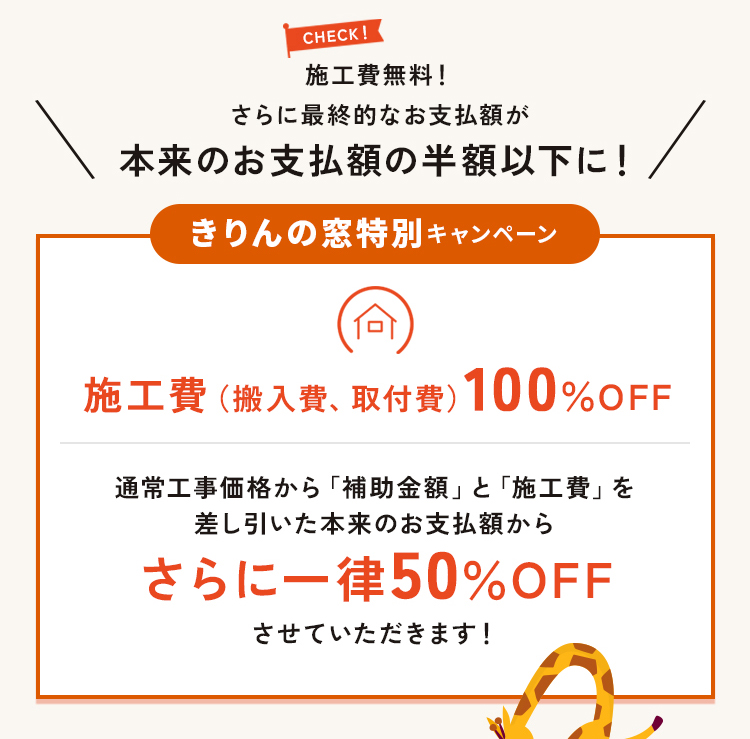 キャンペーン2。きりんの窓特別キャンペーン。施工費無料！さらにお支払い額が本来の半分以下になります。施工費（搬入費、取付費）100％OFF。通常価格から補助金額と施工費を差し引いたお支払額からさらに一律50％OFFさせていただきます。