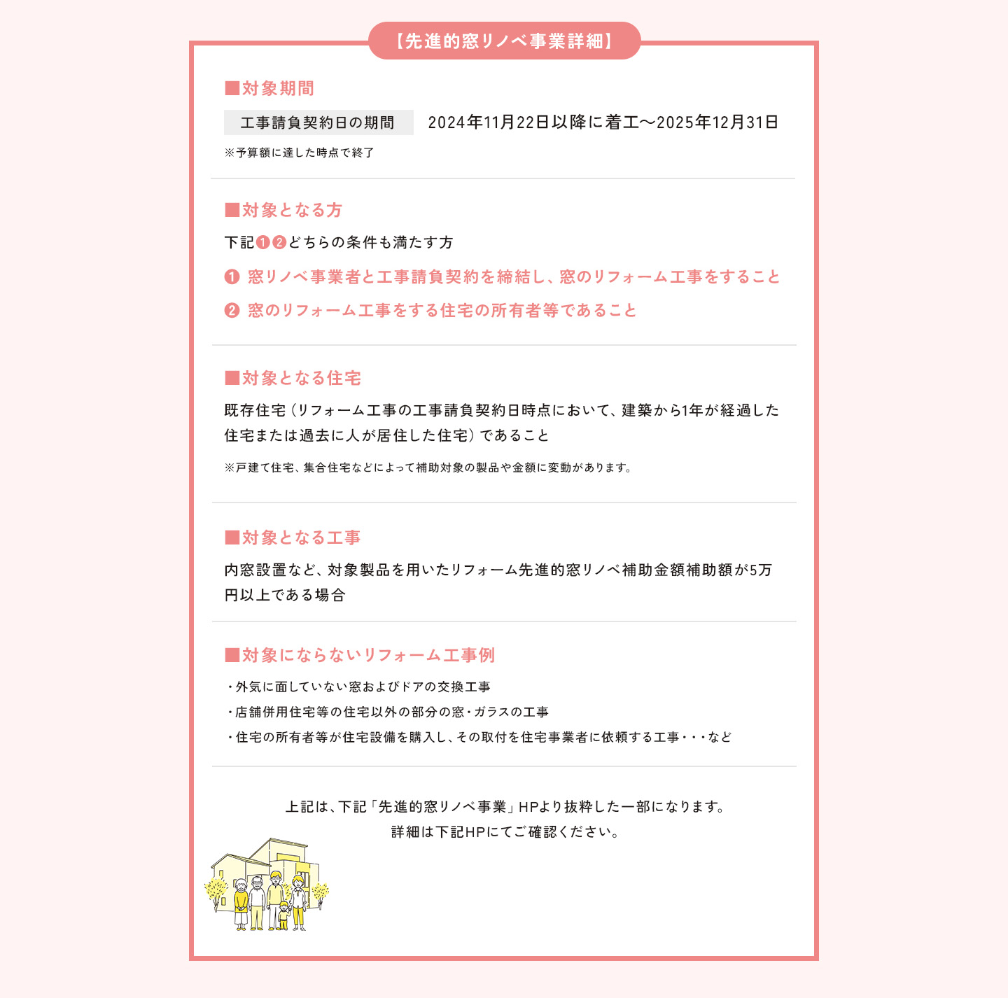 【先進的窓リノベ事業詳細】
        ■対象期間
        工事請負契約日の期間
        2024年11月22以降に着工～2025年12月31日
        ※予算額に達した時点で終了

        ■対象となる方
        下記①②どちらの条件を満たす方
        ①窓リノベ事業者と工事請負契約を締結し、窓のリフォーム工事をすること
        ②窓のリフォーム工事をする住宅の所有者等であること
        
        ■対象となる住宅
        既存住宅（リフォーム工事の工事請負契約日時点において、建築から1年が経過した住宅または過去に人が居住した住宅）であること
        ※戸建て住宅、集合住宅などによって補助対象の製品や金額に変動があります。
        
        ■対象となる工事
        内窓設置など、対象製品を用いたリフォーム
        先進的窓リノベ補助金額補助額が5万円以上である
        
        ■対象にならないリフォーム工事例
        ・補助事業に要する経費が補助額に満たない工事
        ・外気に面していない窓・ドアの工事
        ・店舗併用住宅等の住宅以外の部分の窓・ガラスの工事
        ・住宅の所有者等が住宅設備を購入し、その取付を住宅事業者に依頼する工事・・・など
        
        上記は、下記「先進的窓リノベ事業」HPより抜粋した一部になります。詳細は下記HPにてご確認ください。