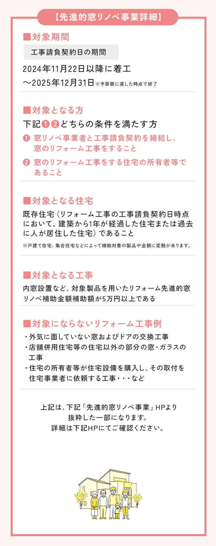 【先進的窓リノベ事業詳細】
        ■対象期間
        工事請負契約日の期間
        2024年11月22以降に着工～2025年12月31日
        ※予算額に達した時点で終了

        ■対象となる方
        下記①②どちらの条件を満たす方
        ①窓リノベ事業者と工事請負契約を締結し、窓のリフォーム工事をすること
        ②窓のリフォーム工事をする住宅の所有者等であること
        
        ■対象となる住宅
        既存住宅（リフォーム工事の工事請負契約日時点において、建築から1年が経過した住宅または過去に人が居住した住宅）であること
        ※戸建て住宅、集合住宅などによって補助対象の製品や金額に変動があります。
        
        ■対象となる工事
        内窓設置など、対象製品を用いたリフォーム
        先進的窓リノベ補助金額補助額が5万円以上である
        
        ■対象にならないリフォーム工事例
        ・補助事業に要する経費が補助額に満たない工事
        ・外気に面していない窓・ドアの工事
        ・店舗併用住宅等の住宅以外の部分の窓・ガラスの工事
        ・住宅の所有者等が住宅設備を購入し、その取付を住宅事業者に依頼する工事・・・など
        
        上記は、下記「先進的窓リノベ事業」HPより抜粋した一部になります。詳細は下記HPにてご確認ください。