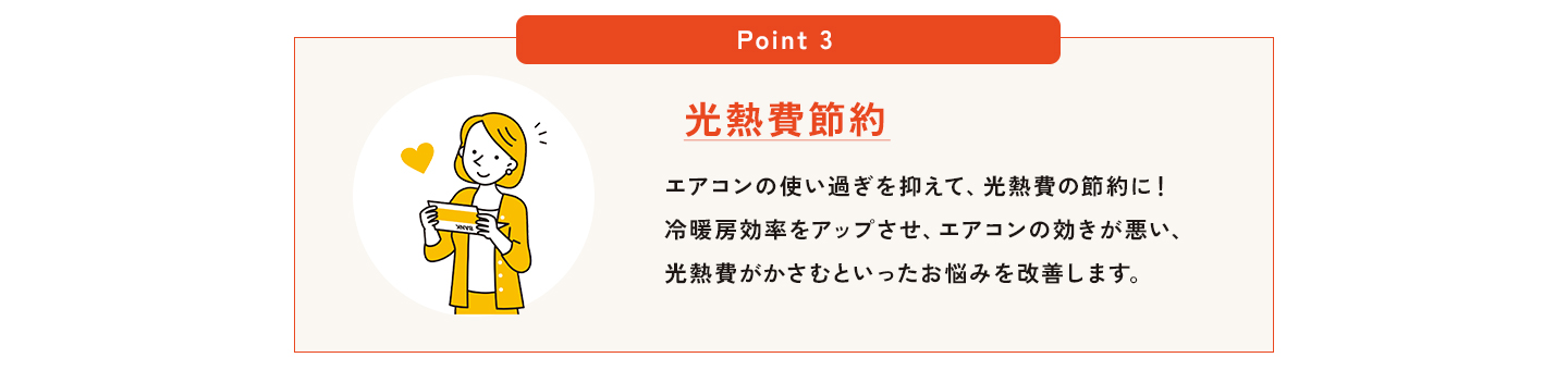 POINT3、光熱費節約。エアコンの使い過ぎを抑えて、光熱費の節約に！冷暖房効率をアップさせ、エアコンの効きが悪い、光熱費がかさむといったお悩みを改善します。