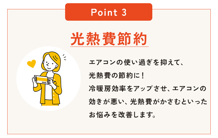 POINT3、光熱費節約。エアコンの使い過ぎを抑えて、光熱費の節約に！冷暖房効率をアップさせ、エアコンの効きが悪い、光熱費がかさむといったお悩みを改善します。