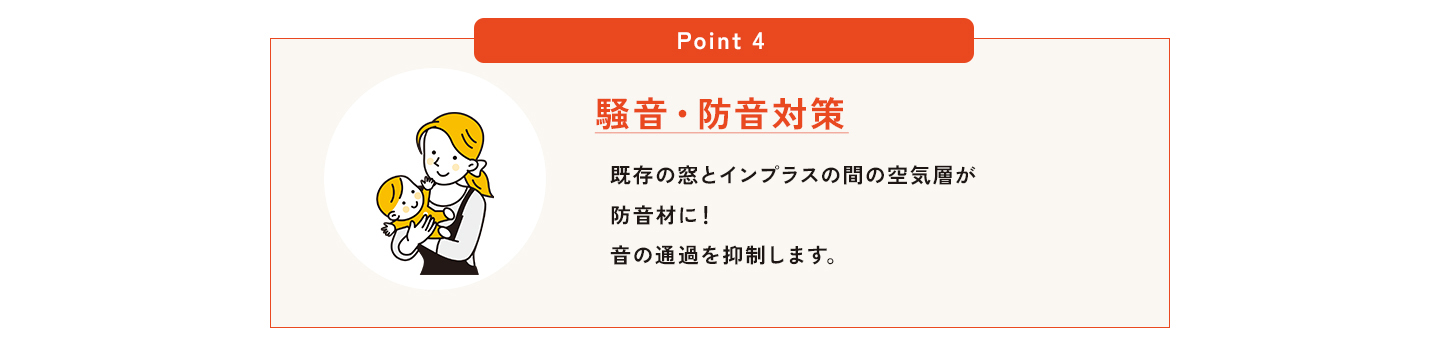 POINT4｜騒音・防音対策で暮らしが変わる。外からの騒音、気になっていませんか？車の走行音、電車の音、近隣の生活音など、意外とストレスになる外部の音。インプラスは、既存の窓と内窓（インプラス）との間に空気層をつくることで、音の通過を抑える「防音壁」の役割を果たします。さらに、LIXILインプラスなら防音性能を高めるガラスの選択も可能。
住まいの快適性だけでなく、集中力の向上や睡眠の質改善といった健康面でも効果が期待できます。