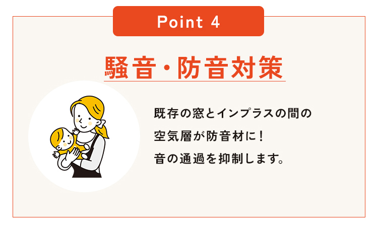 POINT4｜騒音・防音対策で暮らしが変わる。外からの騒音、気になっていませんか？車の走行音、電車の音、近隣の生活音など、意外とストレスになる外部の音。インプラスは、既存の窓と内窓（インプラス）との間に空気層をつくることで、音の通過を抑える「防音壁」の役割を果たします。さらに、LIXILインプラスなら防音性能を高めるガラスの選択も可能。
住まいの快適性だけでなく、集中力の向上や睡眠の質改善といった健康面でも効果が期待できます。