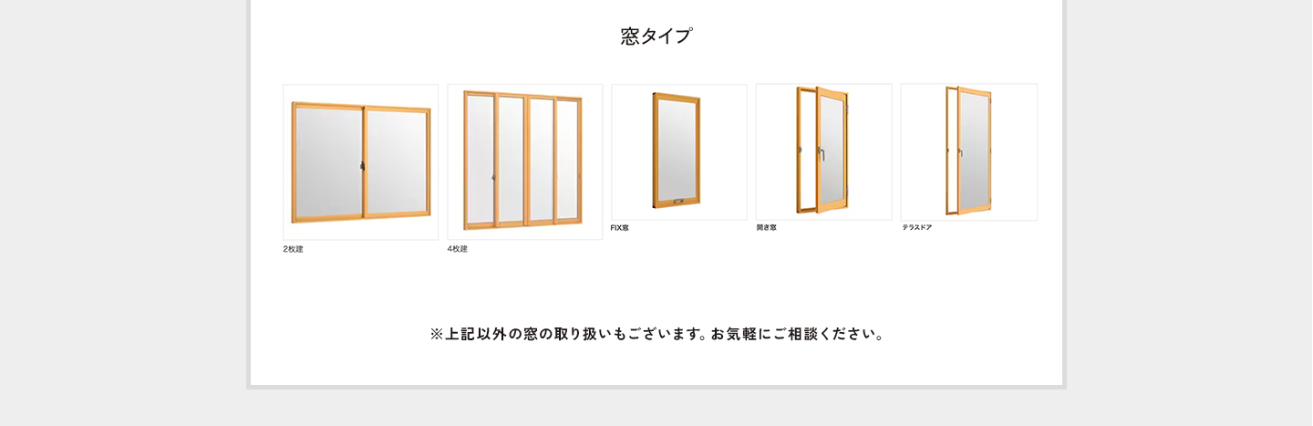 窓タイプ。引き違い2枚建て。引き違い4枚建て。FIX窓。開き窓。テラスドア。※上記以外の窓の取り扱いもございます。お気軽にご相談ください。