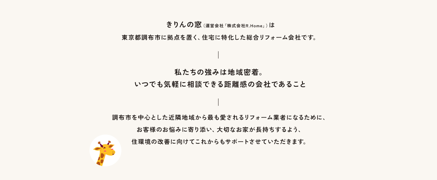 きりんの窓は東京都調布市に拠点を置く、住宅に特化した総合リフォーム会社です。― 私たちの強みは地域密着。いつでも気軽に相談できる距離感の会社であること ―調布市を中心に狛江市、稲城市、三鷹市、小金井市など近隣地域から最も愛されるリフォーム業者になるために、お客様のお悩みに寄り添い、大切なお家が長持ちするよう、住環境の改善に向けてこれからもサポートさせていただきます。