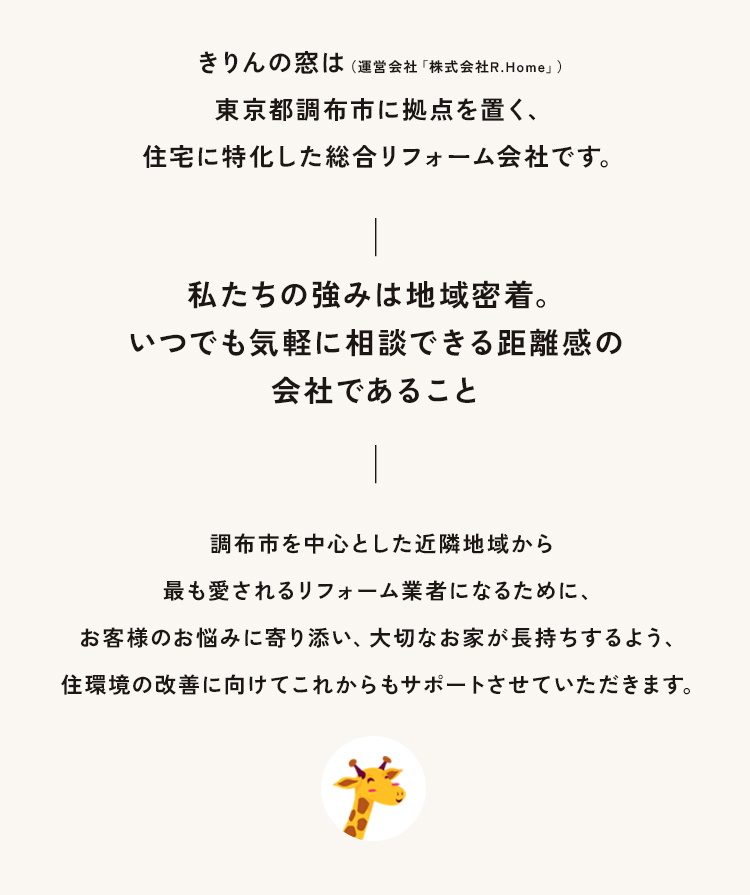 きりんの窓は東京都調布市に拠点を置く、住宅に特化した総合リフォーム会社です。― 私たちの強みは地域密着。いつでも気軽に相談できる距離感の会社であること ―調布市を中心に狛江市、稲城市、三鷹市、小金井市など近隣地域から最も愛されるリフォーム業者になるために、お客様のお悩みに寄り添い、大切なお家が長持ちするよう、住環境の改善に向けてこれからもサポートさせていただきます。
