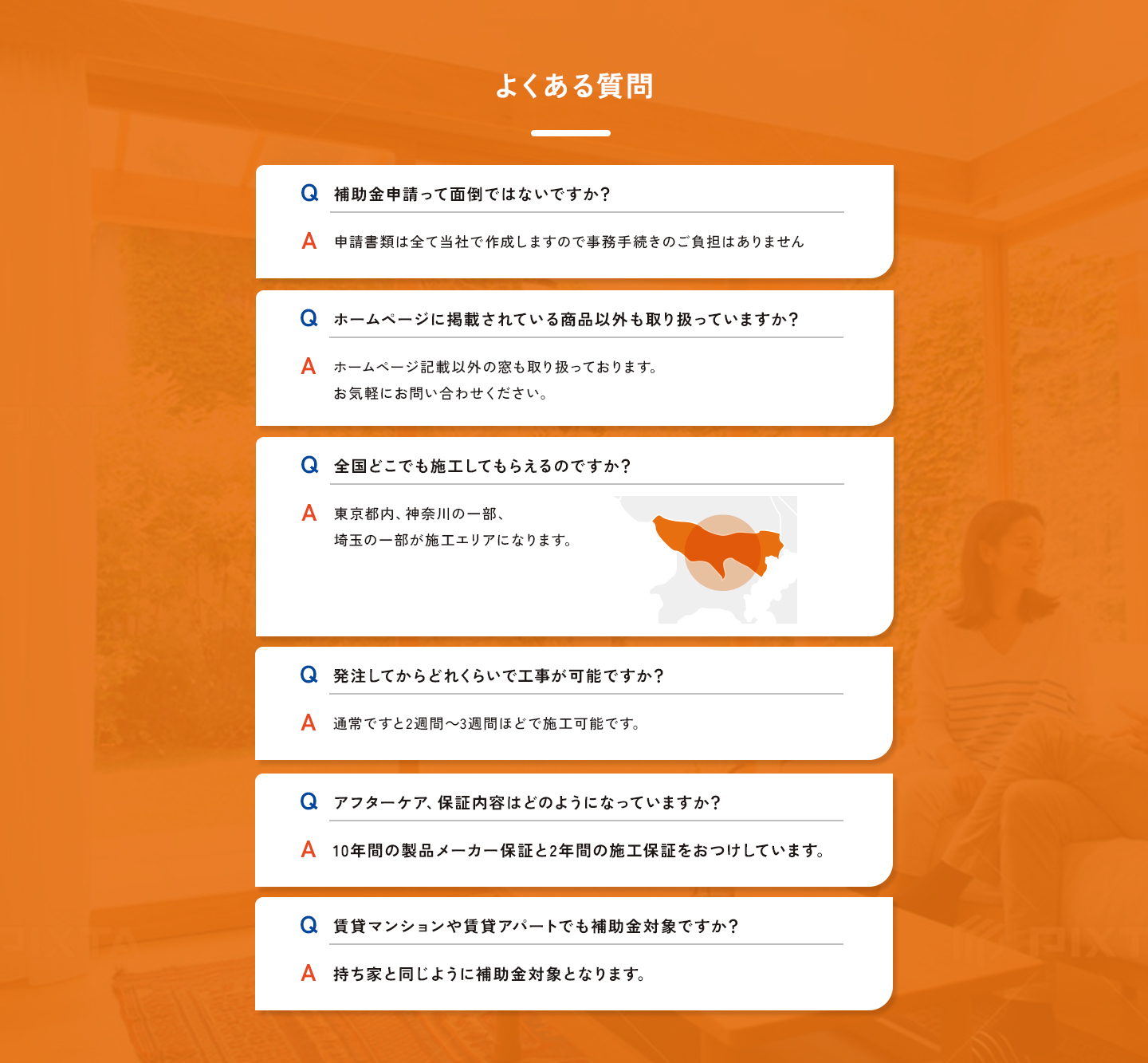 よくある質問。Q.補助金申請って面倒ではないですか？A.申請書類は全て当社で作成しますので事務手続きのご負担はありません。Q.ホームページに掲載されている商品以外も取り扱っていますか？A.ホームページ記載以外の窓も取り扱っております。お気軽にお問い合わせください。Q.全国どこでも施工してもらえるのですか？A.東京都内、神奈川の一部、埼玉の一部が施工エリアになります。 Q.発注してからどれくらいで工事が可能ですか？A.通常ですと2週間～3週間ほどで施工可能です。Q.アフターケア、保証内容はどのようになっていますか？A.10年間の製品メーカー保証と2年間の施工保障をおつけしています。Q.賃貸マンションや賃貸アパートでも補助金対象ですか？A.持ち家と同じように補助金対象となります。