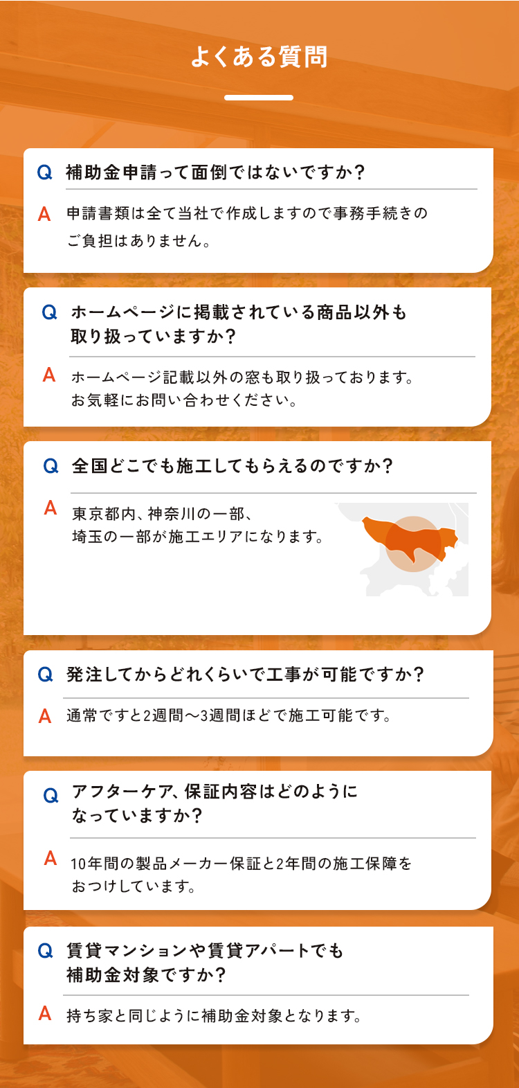 よくある質問。Q.補助金申請って面倒ではないですか？A.申請書類は全て当社で作成しますので事務手続きのご負担はありません。Q.ホームページに掲載されている商品以外も取り扱っていますか？A.ホームページ記載以外の窓も取り扱っております。お気軽にお問い合わせください。Q.全国どこでも施工してもらえるのですか？A.東京都内、神奈川の一部、埼玉の一部が施工エリアになります。 Q.発注してからどれくらいで工事が可能ですか？A.通常ですと2週間～3週間ほどで施工可能です。Q.アフターケア、保証内容はどのようになっていますか？A.10年間の製品メーカー保証と2年間の施工保障をおつけしています。Q.賃貸マンションや賃貸アパートでも補助金対象ですか？A.持ち家と同じように補助金対象となります。